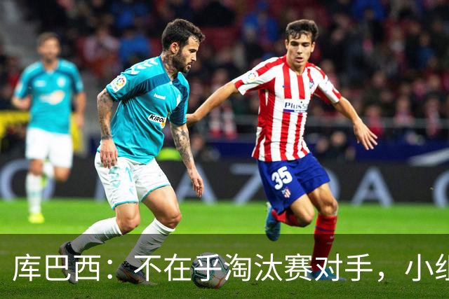 库巴西：不在乎淘汰赛对手，小组第一已达成目标，我们是低开高走