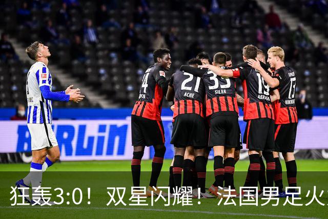 狂轰3:0！双星闪耀！法国男足火力猛，姆巴佩和登贝莱把对手打崩盘